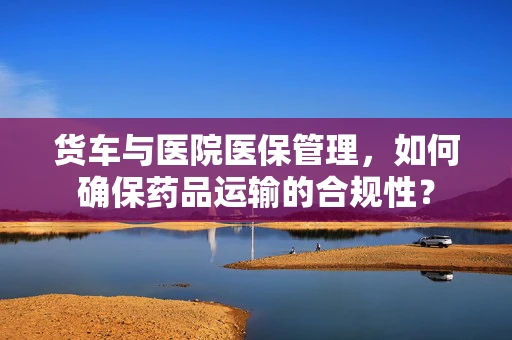 货车与医院医保管理，如何确保药品运输的合规性？