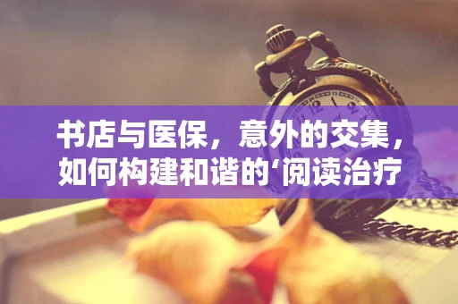 书店与医保，意外的交集，如何构建和谐的‘阅读治疗’环境？