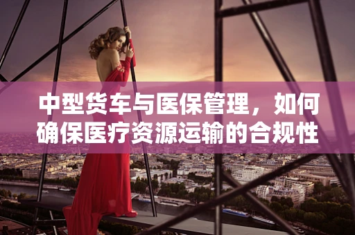 中型货车与医保管理，如何确保医疗资源运输的合规性？