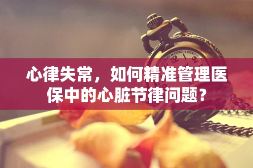 心律失常，如何精准管理医保中的心脏节律问题？