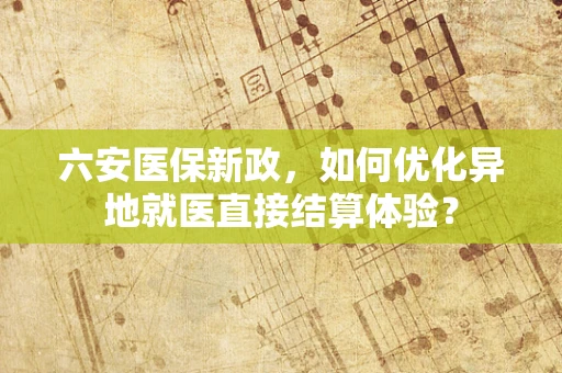 六安医保新政，如何优化异地就医直接结算体验？