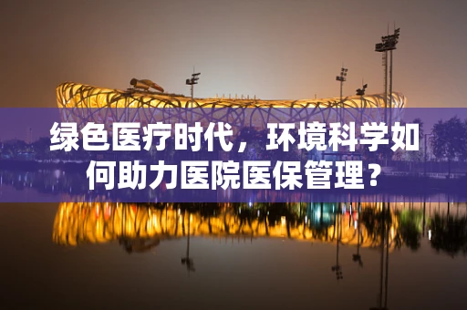 绿色医疗时代，环境科学如何助力医院医保管理？
