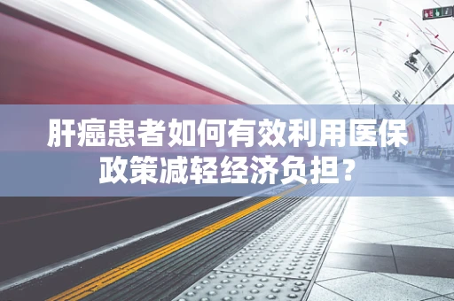 肝癌患者如何有效利用医保政策减轻经济负担？