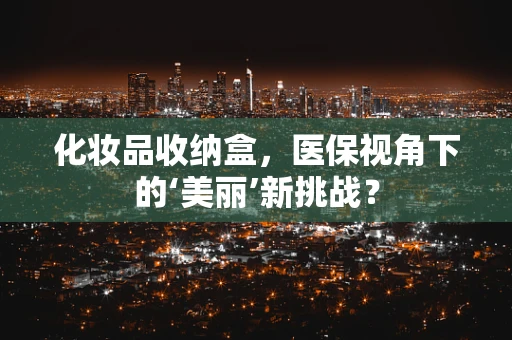 化妆品收纳盒，医保视角下的‘美丽’新挑战？