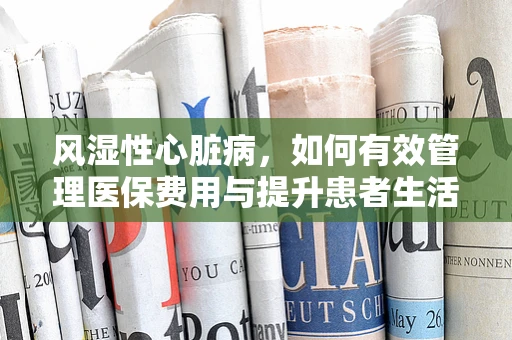 风湿性心脏病，如何有效管理医保费用与提升患者生活质量？