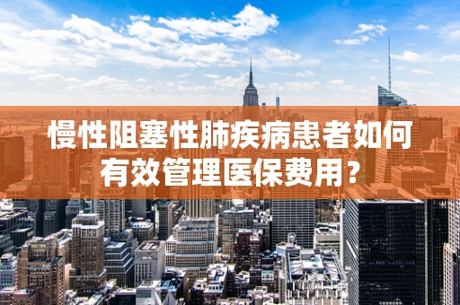 慢性阻塞性肺疾病患者如何有效管理医保费用？
