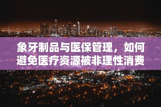 象牙制品与医保管理，如何避免医疗资源被非理性消费占用？