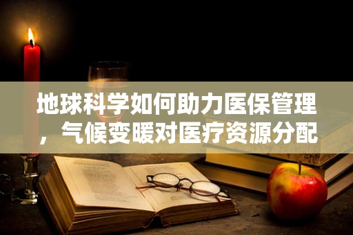 地球科学如何助力医保管理，气候变暖对医疗资源分配的潜在影响？