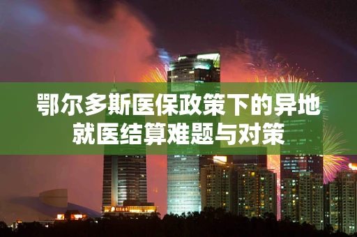 鄂尔多斯医保政策下的异地就医结算难题与对策