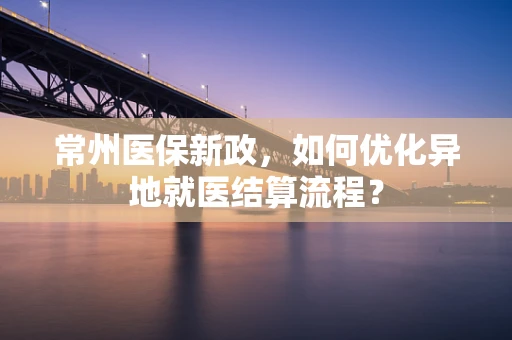 常州医保新政，如何优化异地就医结算流程？