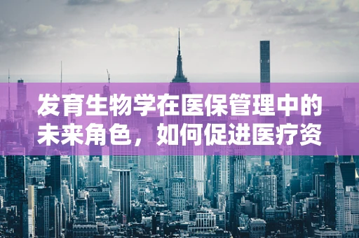 发育生物学在医保管理中的未来角色，如何促进医疗资源的精准配置？