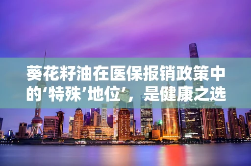 葵花籽油在医保报销政策中的‘特殊’地位’，是健康之选还是经济考量？