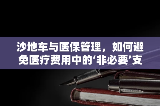 沙地车与医保管理，如何避免医疗费用中的‘非必要’支出？