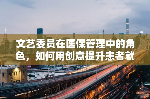 文艺委员在医保管理中的角色，如何用创意提升患者就医体验？