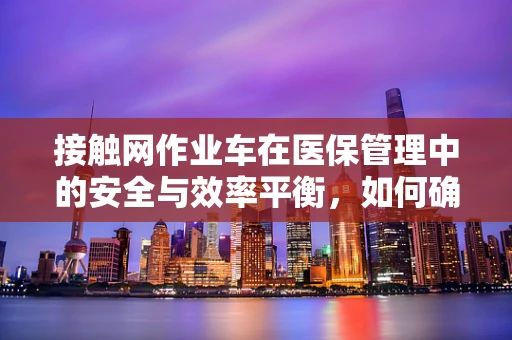 接触网作业车在医保管理中的安全与效率平衡，如何确保操作无虞？