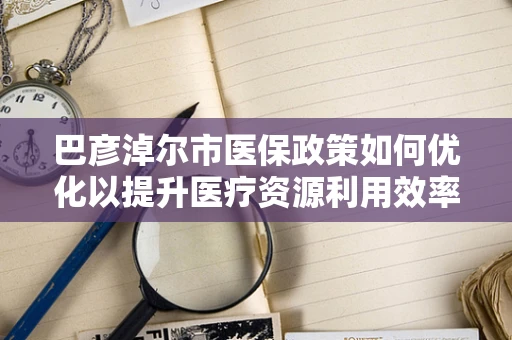 巴彦淖尔市医保政策如何优化以提升医疗资源利用效率？