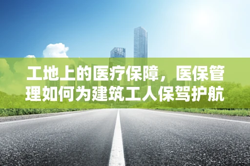工地上的医疗保障，医保管理如何为建筑工人保驾护航？