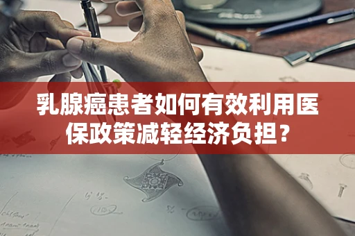乳腺癌患者如何有效利用医保政策减轻经济负担？