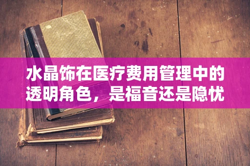 水晶饰在医疗费用管理中的透明角色，是福音还是隐忧？