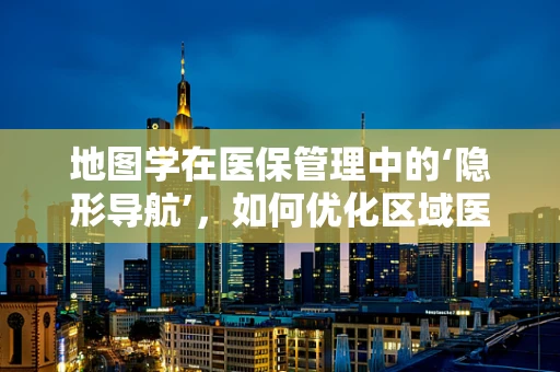 地图学在医保管理中的‘隐形导航’，如何优化区域医疗资源分配？