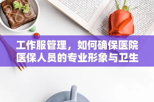 工作服管理，如何确保医院医保人员的专业形象与卫生安全？
