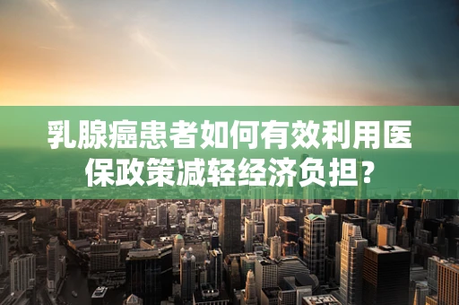 乳腺癌患者如何有效利用医保政策减轻经济负担？