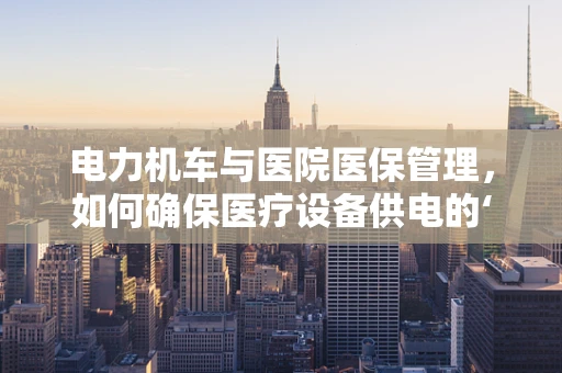 电力机车与医院医保管理，如何确保医疗设备供电的‘绿色’与‘安全’？