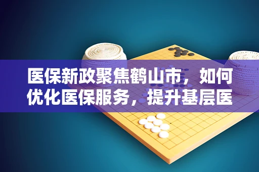 医保新政聚焦鹤山市，如何优化医保服务，提升基层医疗机构的吸引力？