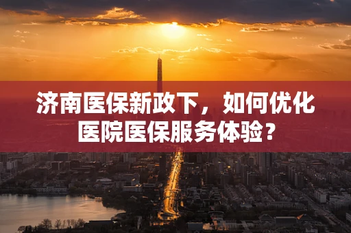 济南医保新政下，如何优化医院医保服务体验？