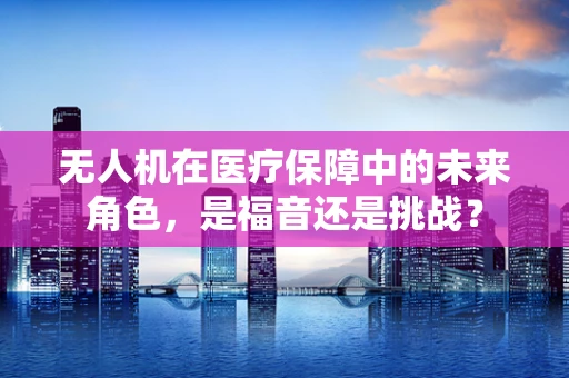 无人机在医疗保障中的未来角色，是福音还是挑战？