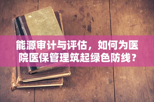 能源审计与评估，如何为医院医保管理筑起绿色防线？