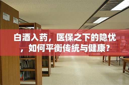 白酒入药，医保之下的隐忧，如何平衡传统与健康？