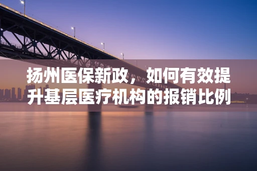 扬州医保新政，如何有效提升基层医疗机构的报销比例？