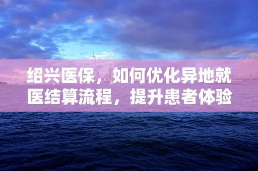 绍兴医保，如何优化异地就医结算流程，提升患者体验？