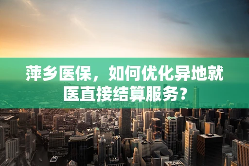 萍乡医保，如何优化异地就医直接结算服务？
