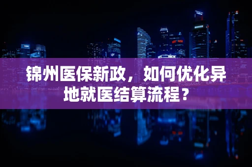 锦州医保新政，如何优化异地就医结算流程？