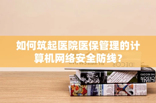 如何筑起医院医保管理的计算机网络安全防线？