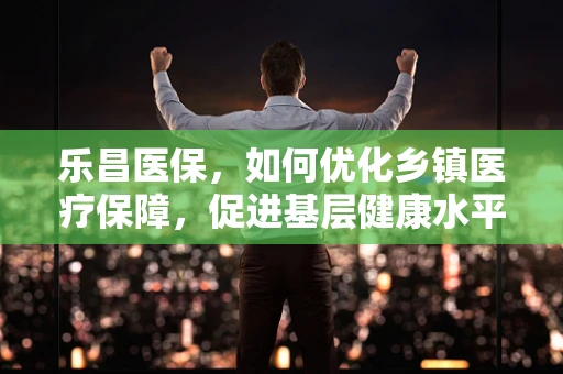 乐昌医保，如何优化乡镇医疗保障，促进基层健康水平？