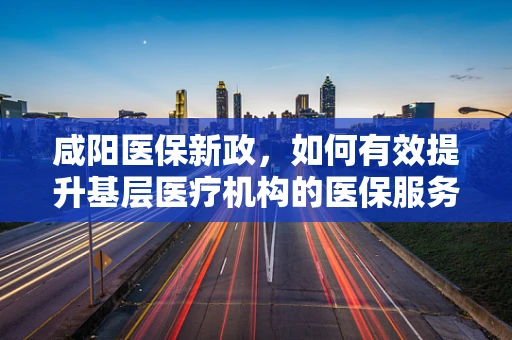 咸阳医保新政，如何有效提升基层医疗机构的医保服务效率？