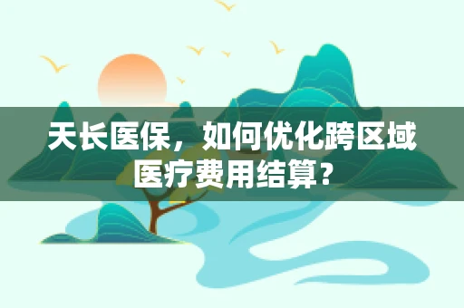 天长医保，如何优化跨区域医疗费用结算？