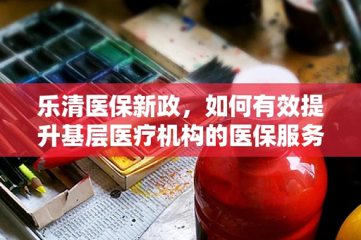 乐清医保新政，如何有效提升基层医疗机构的医保服务水平？