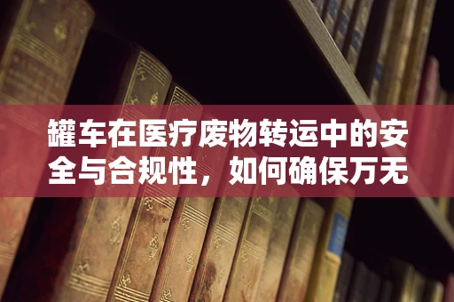 罐车在医疗废物转运中的安全与合规性，如何确保万无一失？