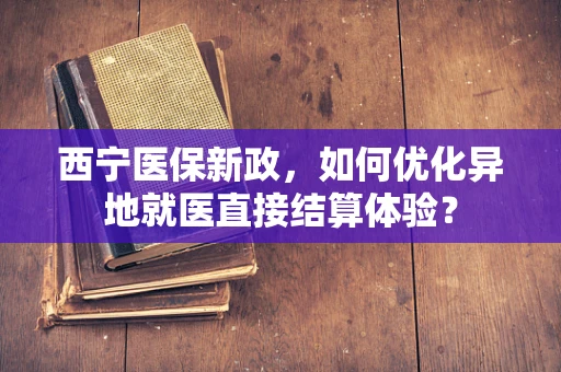 西宁医保新政，如何优化异地就医直接结算体验？