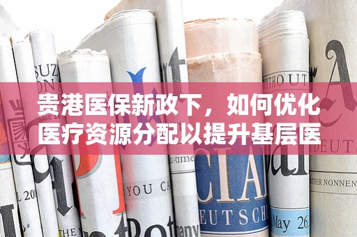 贵港医保新政下，如何优化医疗资源分配以提升基层医疗服务质量？