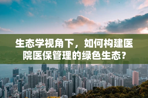 生态学视角下，如何构建医院医保管理的绿色生态？