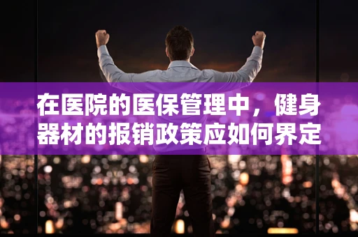 在医院的医保管理中，健身器材的报销政策应如何界定？