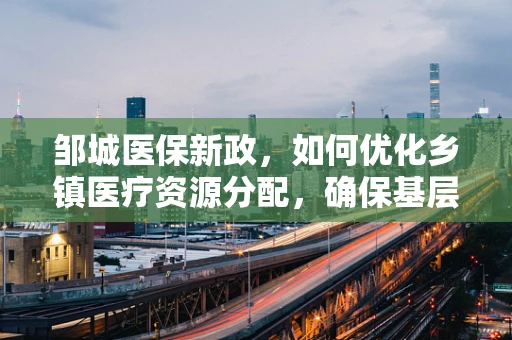 邹城医保新政，如何优化乡镇医疗资源分配，确保基层医疗服务均衡发展？