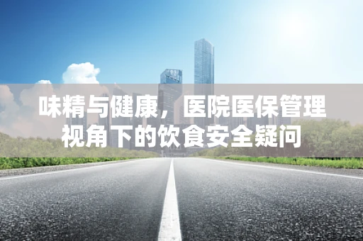 味精与健康，医院医保管理视角下的饮食安全疑问