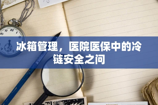 冰箱管理，医院医保中的冷链安全之问