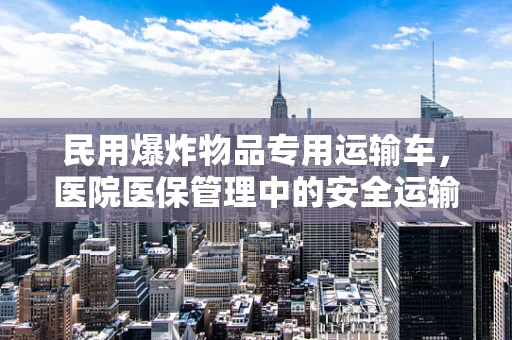 民用爆炸物品专用运输车，医院医保管理中的安全运输难题？